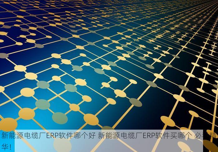 新能源电缆厂ERP软件哪个好 新能源电缆厂ERP软件买哪个 必看精华！